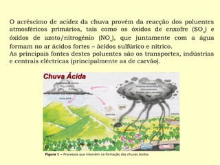 O acréscimo de acidez da chuva provém da reacção dos poluentes 
atmosféricos primários, tais como os óxidos de enxofre (SOx) e 
óxidos de azoto/nitrogénio (NOx), que juntamente com a água 
formam no ar ácidos fortes – ácidos sulfúrico e nítrico. 
As principais fontes destes poluentes são os transportes, indústrias 
e centrais eléctricas (principalmente as de carvão). 
Figura 1 – Processos que intervêm na formação das chuvas ácidas 
 