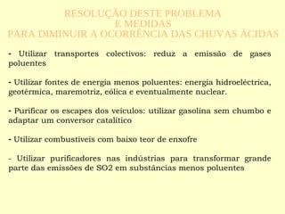   Utilizar transportes colectivos: reduz a emissão de gases poluentes Utilizar fontes de energia menos poluentes: energia hidroeléctrica, geotérmica, maremotriz, eólica e eventualmente nuclear. Purificar os escapes dos veículos: utilizar gasolina sem chumbo e adaptar um conversor catalítico Utilizar combustíveis com baixo teor de enxofre - Utilizar purificadores nas indústrias para transformar grande parte das emissões de SO2 em substâncias menos poluentes RESOLUÇÃO DESTE PROBLEMA  E MEDIDAS  PARA DIMINUIR A OCORRÊNCIA DAS CHUVAS ÁCIDAS 