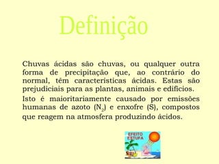 Chuvas ácidas são chuvas, ou qualquer outra forma de precipitação que, ao contrário do normal, têm características ácidas. Estas são prejudiciais para as plantas, animais e edifícios. Isto é maioritariamente causado por emissões humanas de azoto (N 2 ) e enxofre (S), compostos que reagem na atmosfera produzindo ácidos.  Definição 