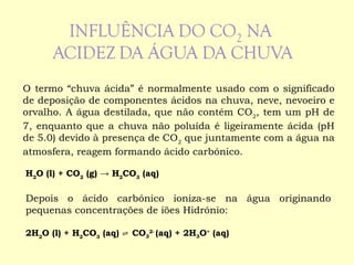 O termo “chuva ácida” é normalmente usado com o significado de deposição de componentes ácidos na chuva, neve, nevoeiro e orvalho. A água destilada, que não contém CO 2 , tem um pH de 7, enquanto que a chuva não poluída é ligeiramente ácida (pH de 5.0) devido à presença de CO 2  que juntamente com a água na atmosfera, reagem formando ácido carbónico. H 2 O (l) + CO 2  (g) -> H 2 CO 3  (aq)   Depois o ácido carbónico ioniza-se na água originando pequenas concentrações de iões Hidrónio:   2H 2 O (l) + H 2 CO 3  (aq) ⇌  CO 3 2 -  (aq) + 2H 3 O +  (aq)  