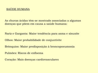 As chuvas ácidas têm-se mostrado associadas a algumas
doenças que põem em causa a saúde humana:
Nariz e Garganta: Maior tendência para asma e sinusite
Olhos: Maior probabilidade de conjuntivite
Brônquios: Maior predisposição à broncopneumonia
Pulmões: Riscos de enfisema
Coração: Mais doenças cardiovasculares
SAÚDE HUMANA
 