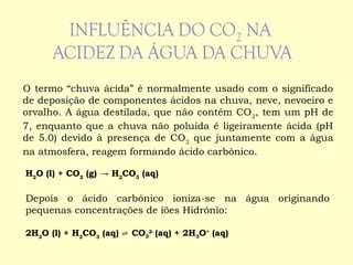 O termo “chuva ácida” é normalmente usado com o significado
de deposição de componentes ácidos na chuva, neve, nevoeiro e
orvalho. A água destilada, que não contém CO2
, tem um pH de
7, enquanto que a chuva não poluída é ligeiramente ácida (pH
de 5.0) devido à presença de CO2
que juntamente com a água
na atmosfera, reagem formando ácido carbónico.
H2
O (l) + CO2
(g) → H2
CO3
(aq)
 
Depois o ácido carbónico ioniza-se na água originando
pequenas concentrações de iões Hidrónio:
 
2H2
O (l) + H2
CO3
(aq) ⇌ CO3
2-
(aq) + 2H3O+
(aq)
 