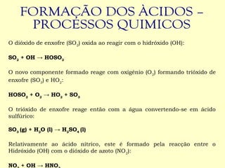  
O dióxido de enxofre (SO2
) oxida ao reagir com o hidróxido (OH):
 
SO2
+ OH → HOSO2
 
O novo componente formado reage com oxigénio (O2
) formando trióxido de
enxofre (SO3
) e HO2
:
 
HOSO2
+ O2
→ HO2
+ SO3
 
O trióxido de enxofre reage então com a água convertendo-se em ácido
sulfúrico:
 
SO3
(g) + H2
O (l) → H2
SO4
(l)
 
Relativamente ao ácido nítrico, este é formado pela reacção entre o
Hidróxido (OH) com o dióxido de azoto (NO2
):
 
NO + OH → HNO
 