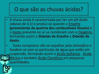 O que são as chuvas ácidas?A chuva ácida é caracterizada por ter um pH ácido (abaixo de 4,5) e produz-se quando o Enxofre(proveniente da queima dos combustíveis fósseis) e o Azotopresente no ar se combinam com o Oxigénio, formando assim o Dióxido de Enxofree Dióxido de Azoto.    Estes compostos vão-se espalhar pela atmosfera e fundem-se com as partículas de água que estão em suspensão, formando assim o Ácido Sulfúrico , Ácido Nítricoe também Ácido Clorídrico em pequenas quantidades.