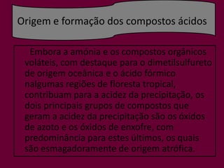 Origem e formação dos compostos ácidos      Embora a amónia e os compostos orgânicos voláteis, com destaque para o dimetilsulfuretode origem oceânica e o ácido fórmico nalgumas regiões de floresta tropical, contribuam para a acidez da precipitação, os dois principais grupos de compostos que geram a acidez da precipitação são os óxidos de azoto e os óxidos de enxofre, com predominância para estes últimos, os quais são esmagadoramente de origem atrófica.