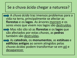 Se a chuva ácida chegar a natureza?          A chuva ácida traz imensos problemas para a vida na terra, principalmente se afectar as florestas e os lagos. As árvores morrem e os seres vivos que vivem nos lagos são destruídos.          Mas não são só as florestas e os lagos que são afectados por estas chuvas, as pedras também são destruídas.         As catedrais, os monumentos, as estátuas e edifícios antigos ao serem atingidos pelas chuvas ácidas podem transformar-se em póe desaparecer.
