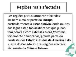 Regiões mais afectadas      As regiões particularmente afectadas incluem a maior parte da Europa, particularmente a Escandinávia, onde muitos dos lagos estão tão acidificados que já não têm peixes e com extensas áreas florestais fortemente danificadas, grande parte do nordeste dos Estados Unidos da América e do sueste do Canadá. Outras regiões afectadas são sueste da China e Taiwan.