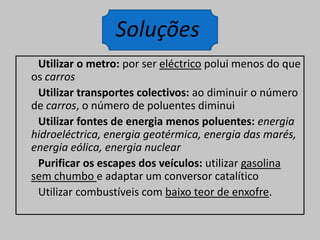 Utilizar o metro: por ser eléctrico polui menos do que os carrosUtilizar transportes colectivos: ao diminuir o número de carros, o número de poluentes diminuiUtilizar fontes de energia menos poluentes: energia hidroeléctrica, energia geotérmica, energia das marés, energia eólica, energia nuclearPurificar os escapes dos veículos: utilizar gasolina sem chumbo e adaptar um conversor catalítico       Utilizar combustíveis com baixo teor de enxofre.Soluções