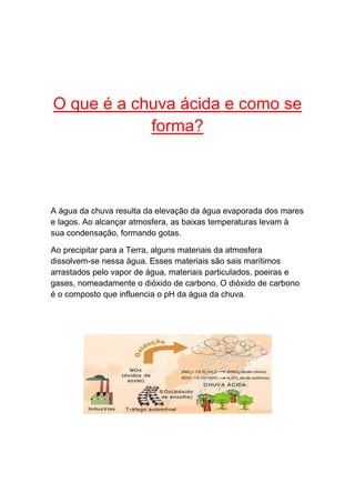 O que é a chuva ácida e como se
            forma?



A água da chuva resulta da elevação da água evaporada dos mares
e lagos. Ao alcançar atmosfera, as baixas temperaturas levam à
sua condensação, formando gotas.

Ao precipitar para a Terra, alguns materiais da atmosfera
dissolvem-se nessa água. Esses materiais são sais marítimos
arrastados pelo vapor de água, materiais particulados, poeiras e
gases, nomeadamente o dióxido de carbono. O dióxido de carbono
é o composto que influencia o pH da água da chuva.
 