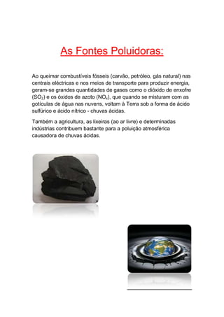 As Fontes Poluidoras:

Ao queimar combustíveis fósseis (carvão, petróleo, gás natural) nas
centrais eléctricas e nos meios de transporte para produzir energia,
geram-se grandes quantidades de gases como o dióxido de enxofre
(SO2) e os óxidos de azoto (NOx), que quando se misturam com as
gotículas de água nas nuvens, voltam à Terra sob a forma de ácido
sulfúrico e ácido nítrico - chuvas ácidas.

Também a agricultura, as lixeiras (ao ar livre) e determinadas
indústrias contribuem bastante para a poluição atmosférica
causadora de chuvas ácidas.
 