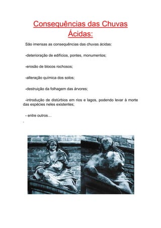 Consequências das Chuvas
                Ácidas:
    São imensas as consequências das chuvas ácidas:

    -deterioração de edifícios, pontes, monumentos;

    -erosão de blocos rochosos;

    -alteração química dos solos;

    -destruição da folhagem das árvores;

 -introdução de distúrbios em rios e lagos, podendo levar à morte
das espécies neles existentes;

    - entre outros…
.
 