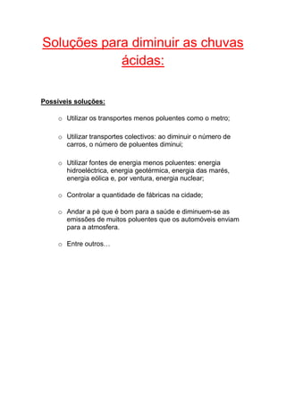 Soluções para diminuir as chuvas
            ácidas:

Possíveis soluções:

     o Utilizar os transportes menos poluentes como o metro;

     o Utilizar transportes colectivos: ao diminuir o número de
       carros, o número de poluentes diminui;

     o Utilizar fontes de energia menos poluentes: energia
       hidroeléctrica, energia geotérmica, energia das marés,
       energia eólica e, por ventura, energia nuclear;

     o Controlar a quantidade de fábricas na cidade;

     o Andar a pé que é bom para a saúde e diminuem-se as
       emissões de muitos poluentes que os automóveis enviam
       para a atmosfera.

     o Entre outros…
 