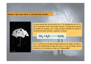 Quando é que uma chuva é considerada ácida?

A chuva normal tem um pH entre 5,6 e 7 (à temperatura de 25 ºC),
que é levemente ácido. Essa acidez natural é causada pela reacção
do dióxido de carbono com o vapor de água atmosférico levando à
formação de ácido carbónico, segundo a reacção:

Com o aumento da emissão de gases poluentes de origem antrópica,
dá-se uma acidificação da água da chuva e o seu pH atinge valores
inferiores a 5,6, falando-se, então, de “chuva ácida”.

 