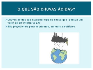 Chuvas ácidas são qualquer tipo de chuva que possua um
valor de pH inferior a 5,6
São prejudiciais para as plantas, animais e edifícios
O QUE SÃO CHUVAS ÁCIDAS?
 