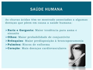 As chuvas ácidas têm-se mostrado associadas a algumas
doenças que põem em causa a saúde humana:
Nariz e Garganta: Maior tendência para asma e
sinusite
Olhos: Maior probabilidade de conjuntivite
Brônquios: Maior predisposição à broncopneumonia
Pulmões: Riscos de enfisema
Coração: Mais doenças cardiovasculares
SAÚDE HUMANA
 