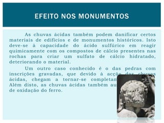 As chuvas ácidas também podem danificar certos
materiais de edifícios e de monumentos históricos. Isto
deve-se à capacidade do ácido sulfúrico em reagir
quimicamente com os compostos de cálcio presentes nas
rochas para criar um sulfato de cálcio hidratado,
deteriorando o material.
Um outro caso conhecido é o das pedras com
inscrições gravadas, que devido à acção das chuvas
ácidas, chegam a tornar-se completamente ilegíveis.
Além disto, as chuvas ácidas também aumentam a taxa
de oxidação do ferro.
EFEITO NOS MONUMENTOS
 