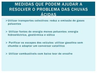 Utilizar transportes colectivos: reduz a emissão de gases
poluentes
 Utilizar fontes de energia menos poluentes: energia
hidroeléctrica, geotérmica e eólica
 Purificar os escapes dos veículos: utilizar gasolina sem
chumbo e adaptar um conversor catalítico
 Utilizar combustíveis com baixo teor de enxofre
MEDIDAS QUE PODEM AJUDAR A
RESOLVER O PROBLEMA DAS CHUVAS
ÁCIDAS
 