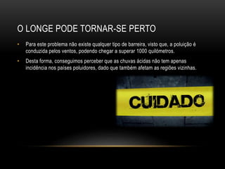 O LONGE PODE TORNAR-SE PERTO
• Para este problema não existe qualquer tipo de barreira, visto que, a poluição é
conduzida pelos ventos, podendo chegar a superar 1000 quilómetros.
• Desta forma, conseguimos perceber que as chuvas ácidas não tem apenas
incidência nos países poluidores, dado que também afetam as regiões vizinhas.
 