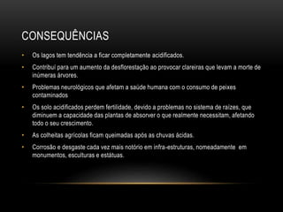 CONSEQUÊNCIAS
• Os lagos tem tendência a ficar completamente acidificados.
• Contribuí para um aumento da desflorestação ao provocar clareiras que levam a morte de
inúmeras árvores.
• Problemas neurológicos que afetam a saúde humana com o consumo de peixes
contaminados
• Os solo acidificados perdem fertilidade, devido a problemas no sistema de raízes, que
diminuem a capacidade das plantas de absorver o que realmente necessitam, afetando
todo o seu crescimento.
• As colheitas agrícolas ficam queimadas após as chuvas ácidas.
• Corrosão e desgaste cada vez mais notório em infra-estruturas, nomeadamente em
monumentos, esculturas e estátuas.
 