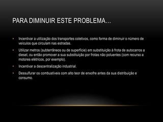 PARA DIMINUIR ESTE PROBLEMA…
• Incentivar a utilização dos transportes coletivos, como forma de diminuir o número de
veículos que circulam nas estradas.
• Utilizar metros (subterrâneos ou de superfície) em substituição à frota de autocarros a
diesel, ou então promover a sua substituição por frotas não poluentes (com recurso a
motores elétricos, por exemplo).
• Incentivar a descentralização industrial.
• Dessulfurar os combustíveis com alto teor de enxofre antes da sua distribuição e
consumo.
 