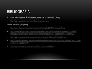 BIBLIOGRAFIA
• Livro de Geografia: À descoberta, tema E e F, Santillana (2008)
• http://www.explicatorium.com/Chuvas-acidas.php
Outros recursos (imagens):
• http://www.itaocara.rj.gov.br/wp-content/uploads/2014/09/cuidado1.jpg
• http://image.slidesharecdn.com/ambienteesociedadeatmosferaparteii-090425111945-
phpapp02/95/ambiente-e-sociedade-atmosfera-parte-ii-7-728.jpg?cb=1240658422
• http://www.mundoeducacao.com/upload/conteudo/chuvas%20acidas.jpg
• http://upload.wikimedia.org/wikipedia/commons/thumb/0/0c/Acid_rain_woods1.JPG/300px-
Acid_rain_woods1.JPG
• http://mundoamorrer.com.sapo.pt/lago_chuva_acida.jpg
 