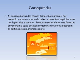 Consequências
• As consequências das chuvas ácidas são inúmeras. Por
exemplo: causam a morte de peixes e de outras espécies vivas
nos lagos, rios e oceanos; Provocam sérios danos nas florestas
envenenam a água potável; contaminam os solos; destroem
os edifícios e os monumentos; etc.
10
 