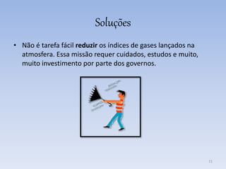 Soluções
• Não é tarefa fácil reduzir os índices de gases lançados na
atmosfera. Essa missão requer cuidados, estudos e muito,
muito investimento por parte dos governos.
11
 
