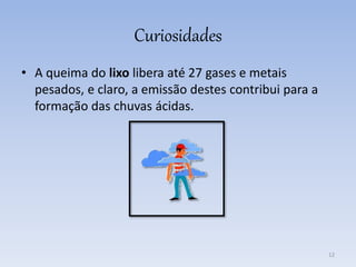 Curiosidades
• A queima do lixo libera até 27 gases e metais
pesados, e claro, a emissão destes contribui para a
formação das chuvas ácidas.
12
 