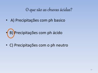 O que são as chuvas ácidas?
• A) Precipitações com ph basico
• B) Precipitações com ph ácido
• C) Precipitações com o ph neutro
19
 