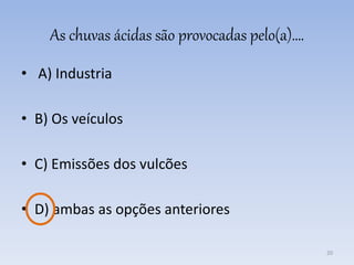 As chuvas ácidas são provocadas pelo(a)….
• A) Industria
• B) Os veículos
• C) Emissões dos vulcões
• D) ambas as opções anteriores
20
 