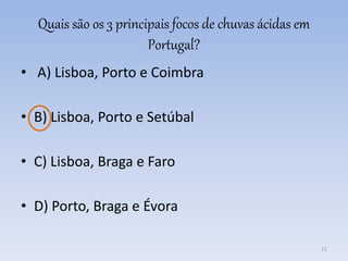 Quais são os 3 principais focos de chuvas ácidas em
Portugal?
• A) Lisboa, Porto e Coimbra
• B) Lisboa, Porto e Setúbal
• C) Lisboa, Braga e Faro
• D) Porto, Braga e Évora
21
 