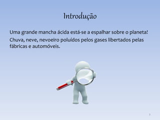 Introdução
Uma grande mancha ácida está-se a espalhar sobre o planeta!
Chuva, neve, nevoeiro poluídos pelos gases libertados pelas
fábricas e automóveis.
3
 