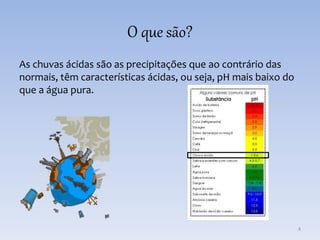 O que são?
As chuvas ácidas são as precipitações que ao contrário das
normais, têm características ácidas, ou seja, pH mais baixo do
que a água pura.
4
 