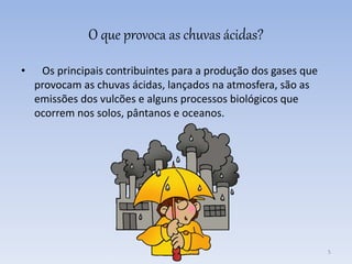 O que provoca as chuvas ácidas?
• Os principais contribuintes para a produção dos gases que
provocam as chuvas ácidas, lançados na atmosfera, são as
emissões dos vulcões e alguns processos biológicos que
ocorrem nos solos, pântanos e oceanos.
5
 