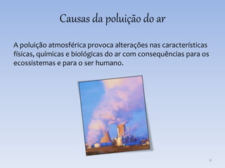 Causas da poluição do ar
A poluição atmosférica provoca alterações nas características
físicas, químicas e biológicas do ar com consequências para os
ecossistemas e para o ser humano.
6
 