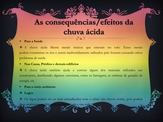  Para a Saúde
 A chuva ácida liberta metais tóxicos que estavam no solo. Esses metais
podem contaminar os rios e serem inadvertidamente utilizados pelo homem causando sérios
problemas de saúde.
 Nas Casas, Prédios e demais edifícios
 A chuva ácida também ajuda a corroer alguns dos materiais utilizados nas
construções, danificando algumas estruturas, como as barragens, as turbinas de geração de
energia, etc.
 Para o meio ambiente
 Lagos
 Os lagos podem ser os mais prejudicados com o efeito das chuvas ácidas, pois podem
ficar totalmente acidificados perdendo toda a sua vida.
As consequências/efeitos da
chuva ácida
 