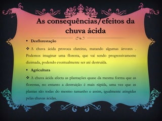  Desflorestação
 A chuva ácida provoca clareiras, matando algumas árvores .
Podemos imaginar uma floresta, que vai sendo progressivamente
dizimada, podendo eventualmente ser até destruída.
 Agricultura
 A chuva ácida afecta as plantações quase da mesma forma que as
florestas, no entanto a destruição é mais rápida, uma vez que as
plantas são todas do mesmo tamanho e assim, igualmente atingidas
pelas chuvas ácidas.
As consequências/efeitos da
chuva ácida
 