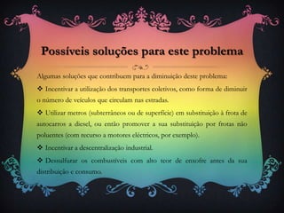 Algumas soluções que contribuem para a diminuição deste problema:
 Incentivar a utilização dos transportes coletivos, como forma de diminuir
o número de veículos que circulam nas estradas.
 Utilizar metros (subterrâneos ou de superfície) em substituição à frota de
autocarros a diesel, ou então promover a sua substituição por frotas não
poluentes (com recurso a motores eléctricos, por exemplo).
 Incentivar a descentralização industrial.
 Dessulfurar os combustíveis com alto teor de enxofre antes da sua
distribuição e consumo.
Possíveis soluções para este problema
 