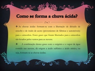  As chuvas ácidas formam-se com a libertação de dióxido de
enxofre e de óxido de azoto (provenientes de fábricas e automóveis)
para a atmosfera. Esses gases que foram libertados para a atmosfera
são levados pelos ventos para as nuvens.
 A combinação destes gases com o oxigénio e o vapor de água
contido nas nuvens, dá origem a ácido sulfúrico e ácido nítrico, ou
seja, formam-se as chuvas ácidas.
 