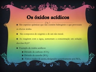 ◘ São espécies químicas que não contêm hidrogénio e que provocam
as chuvas ácidas.
◘ São compostos de oxigénio e de um não metal.
◘ Ao reagirem com a água, aumentam a concentração em solução
dos iões H3O+
◘ Exemplo de óxidos acídicos:
◘ Dióxido de carbono (CO2)
◘ Dióxido de enxofre (SO2)
◘ Vários óxidos de azoto, designados genericamente por NOX
 