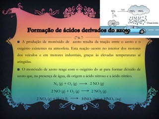 ◘ A produção de monóxido de azoto resulta da reação entre o azoto e o
oxigénio existentes na atmosfera. Esta reação ocorre no interior dos motores
dos veículos e em motores industriais, graças às elevadas temperaturas aí
atingidas.
◘ O monóxido de azoto reage com o oxigénio do ar para formar dióxido de
azoto que, na presença de água, dá origem a ácido nitroso e a ácido nítrico.
N2 (g) + O2 (g) 2 NO (g)
2 NO (g) + O2 (g) 2 NO2 (g)
2 NO2 (g) + H2O (l) HNO2 (aq) + HNO3 (aq)
 