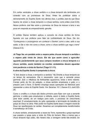 Em certos versículos a chuva serôdia e a chuva temporã são lembradas em
conexão com as promessas de Deus. Antes de profetizar sobre o
derramamento do Espírito Santo nos últimos dias, o profeta Joel diz que Deus
haveria de enviar a chuva temporã e a chuva serôdia, como antes (Joel 2:23).
Nessa profecia Joel fala sobre a promessa de Deus de renovar a terra e seu
povo em resposta ao arrependimento genuíno.
O profeta Oseias também aplicou o conceito da chuva serôdia de forma
figurada em sua profecia para falar da confiabilidade de Deus. Ele diz:
“Conheçamos e prossigamos em conhecer o Senhor; como a alva, será a sua
saída; e Ele a nós virá como a chuva, como a chuva serôdia que rega a terra”
(Oseias 6:3).
Já Tiago faz um paralelo entre a espera pelas chuvas temporã e serôdia e
a espera pela vinda de Jesus. Ele diz que assim como o agricultor
aguarda pacientemente que seus campos recebam a chuva temporã e a
chuva serôdia, assim também os crentes verdadeiros devem aguardar
com paciência a vinda do Senhor (Tiago 5:1-11).
A obra do Espírito Santo é comparada à chuva
“E fará descer a chuva, a temporã e a serôdia.” No Oriente a chuva temporã cai
no tempo da semeadura. Ela é necessária, para que a semente possa
germinar. Sob a influência de fertilizantes aguaceiros, brota o tenro rebento.
Caindo perto do fim da estação, a chuva serôdia amadurece o grão, e o
prepara para a foice. O Senhor emprega essas operações da Natureza para
representar a obra do Espírito Santo. Ver Zacarias 10:1; Oseias 6:3; Joel 2:23-
28.
Como o orvalho e a chuva são dados primeiro para fazer com que a semente
germine, e então para amadurecer a colheita, assim é dado o Espírito Santo
para levar avante, de um estágio para outro, o processo de crescimento
espiritual. O amadurecimento do grão representa a terminação do trabalho da
graça de Deus na alma. Pelo poder do Espírito Santo deve a imagem moral de
Deus ser aperfeiçoada no caráter. Devemos ser completamente transformados
à semelhança de Cristo.
A chuva serôdia, amadurecendo a seara da Terra, representa a graça espiritual
que prepara a igreja para a vinda do Filho do homem. Mas a menos que a
chuva temporã haja caído, não haverá vida; a ramagem verde não brotará. Se
 