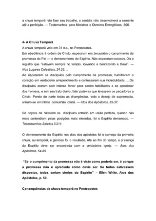 a chuva temporã não fizer seu trabalho, a serôdia não desenvolverá a semente
até a perfeição. — Testemunhos para Ministros e Obreiros Evangélicos, 506.
4- A Chuva Temporã
A chuva temporã veio em 31 d.c., no Pentecostes.
Em obediência à ordem de Cristo, esperaram em Jerusalém o cumprimento da
promessa do Pai — o derramamento do Espírito. Não esperaram ociosos. Diz o
registro que “estavam sempre no templo, louvando e bendizendo a Deus”. —
Nos Lugares Celestiais, 24.53. ...
Ao esperarem os discípulos pelo cumprimento da promessa, humilharam o
coração em verdadeiro arrependimento e confessaram sua incredulidade. ... Os
discípulos oraram com intenso fervor para serem habilitados a se aproximar
dos homens, e em seu trato diário, falar palavras que levassem os pecadores a
Cristo. Pondo de parte todas as divergências, todo o desejo de supremacia,
uniram-se em íntima comunhão cristã. — Atos dos Apóstolos, 35-37.
Só depois de haverem os discípulos entrado em união perfeita, quando não
mais contendiam pelas posições mais elevadas, foi o Espírito derramado. —
Testemunhos Seletos 3:211.
O derramamento do Espírito nos dias dos apóstolos foi o começo da primeira
chuva, ou temporã, e glorioso foi o resultado. Até ao fim do tempo, a presença
do Espírito deve ser encontrada com a verdadeira igreja. — Atos dos
Apóstolos, 54-55.
“Se o cumprimento da promessa não é visto como poderia ser, é porque
a promessa não é apreciada como devia ser. Se todos estivessem
dispostos, todos seriam cheios do Espírito” – Ellen White, Atos dos
Apóstolos, p. 50.
Consequências da chuva temporã no Pentecostes
 