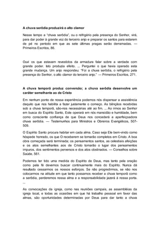A chuva serôdia produzirá o alto clamor
Nesse tempo a “chuva serôdia”, ou o refrigério pela presença do Senhor, virá,
para dar poder à grande voz do terceiro anjo e preparar os santos para estarem
de pé no período em que as sete últimas pragas serão derramadas. —
Primeiros Escritos, 86.
Ouvi os que estavam revestidos da armadura falar sobre a verdade com
grande poder. Isto produzia efeito. ... Perguntei o que havia operado esta
grande mudança. Um anjo respondeu: “Foi a chuva serôdia, o refrigério pela
presença do Senhor, o alto clamor do terceiro anjo.” — Primeiros Escritos, 271.
A chuva temporã produz conversão; a chuva serôdia desenvolve um
caráter semelhante ao de Cristo
Em nenhum ponto de nossa experiência podemos nós dispensar a assistência
daquilo que nos habilita a fazer justamente o começo. As bênçãos recebidas
sob a chuva temporã, são-nos necessárias até ao fim. ... Ao irmos ao Senhor
em busca do Espírito Santo, Este operará em nós mansidão e humildade, bem
como consciente confiança de que Deus nos concederá a aperfeiçoadora
chuva serôdia. — Testemunhos para Ministros e Obreiros Evangélicos, 507-
509.
O Espírito Santo procura habitar em cada alma. Caso seja Ele bem-vindo como
hóspede honrado, os que O receberem se tornarão completos em Cristo. A boa
obra começada será terminada; os pensamentos santos, as celestiais afeições
e os atos semelhantes aos de Cristo tomarão o lugar dos pensamentos
impuros, dos sentimentos perversos e dos atos obstinados. — Conselhos sobre
Saúde, 561.
Podemos ter tido uma medida do Espírito de Deus, mas tanto pela oração
como pela fé devemos buscar continuamente mais do Espírito. Nunca dá
resultado cessarmos os nossos esforços. Se não progredirmos, se não nos
colocarmos na atitude em que tanto possamos receber a chuva temporã como
a serôdia, perderemos nossa alma e a responsabilidade jazerá à nossa porta.
...
As convocações da igreja, como nas reuniões campais, as assembléias da
igreja local, e todas as ocasiões em que há trabalho pessoal em favor das
almas, são oportunidades determinadas por Deus para dar tanto a chuva
 