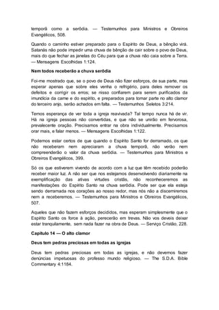 temporã como a serôdia. — Testemunhos para Ministros e Obreiros
Evangélicos, 508.
Quando o caminho estiver preparado para o Espírito de Deus, a bênção virá.
Satanás não pode impedir uma chuva de bênção de cair sobre o povo de Deus,
mais do que fechar as janelas do Céu para que a chuva não caia sobre a Terra.
— Mensagens Escolhidas 1:124.
Nem todos receberão a chuva serôdia
Foi-me mostrado que, se o povo de Deus não fizer esforços, de sua parte, mas
esperar apenas que sobre eles venha o refrigério, para deles remover os
defeitos e corrigir os erros; se nisso confiarem para serem purificados da
imundícia da carne e do espírito, e preparados para tomar parte no alto clamor
do terceiro anjo, serão achados em falta. — Testemunhos Seletos 3:214.
Temos esperança de ver toda a igreja reavivada? Tal tempo nunca há de vir.
Há na igreja pessoas não convertidas, e que não se unirão em fervorosa,
prevalecente oração. Precisamos entrar na obra individualmente. Precisamos
orar mais, e falar menos. — Mensagens Escolhidas 1:122.
Podemos estar certos de que quando o Espírito Santo for derramado, os que
não receberam nem apreciaram a chuva temporã, não verão nem
compreenderão o valor da chuva serôdia. — Testemunhos para Ministros e
Obreiros Evangélicos, 399.
Só os que estiverem vivendo de acordo com a luz que têm recebido poderão
receber maior luz. A não ser que nos estejamos desenvolvendo diariamente na
exemplificação das ativas virtudes cristãs, não reconheceremos as
manifestações do Espírito Santo na chuva serôdia. Pode ser que ela esteja
sendo derramada nos corações ao nosso redor, mas nós não a discerniremos
nem a receberemos. — Testemunhos para Ministros e Obreiros Evangélicos,
507.
Aqueles que não fazem esforços decididos, mas esperam simplesmente que o
Espírito Santo os force à ação, perecerão em trevas. Não vos deveis deixar
estar tranquilamente, sem nada fazer na obra de Deus. — Serviço Cristão, 228.
Capítulo 14 — O alto clamor
Deus tem pedras preciosas em todas as igrejas
Deus tem pedras preciosas em todas as igrejas, e não devemos fazer
denúncias impetuosas do professo mundo religioso. — The S.D.A. Bible
Commentary 4:1184.
 