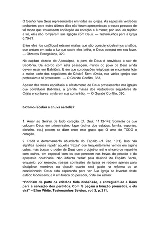 O Senhor tem Seus representantes em todas as igrejas. As especiais verdades
probantes para estes últimos dias não foram apresentadas a essas pessoas de
tal modo que trouxessem convicção ao coração e à mente; por isso, ao rejeitar
a luz, elas não romperam sua ligação com Deus. — Testemunhos para a Igreja
6:70-71.
Entre eles [os católicos] existem muitos que são conscienciosíssimos cristãos,
que andam em toda a luz que sobre eles brilha, e Deus operará em seu favor.
— Obreiros Evangélicos, 329.
No capítulo dezoito do Apocalipse, o povo de Deus é convidado a sair de
Babilônia. De acordo com esta passagem, muitos do povo de Deus ainda
devem estar em Babilônia. E em que corporações religiosas se encontrará hoje
a maior parte dos seguidores de Cristo? Sem dúvida, nas várias igrejas que
professam a fé protestante. — O Grande Conflito, 383.
Apesar das trevas espirituais e afastamento de Deus prevalecentes nas igrejas
que constituem Babilônia, a grande massa dos verdadeiros seguidores de
Cristo encontra-se ainda em sua comunhão. — O Grande Conflito, 390.
6-Como receber a chuva serôdia?
1. Amar ao Senhor de todo coração (cf. Deut. 11:13-14). Somente os que
colocam Deus em primeiríssimo lugar (acima dos estudos, família, esportes,
dinheiro, etc.) podem se dizer entre este grupo que O ama de TODO o
coração.
2. Pedir o derramamento abundante do Espírito (cf. Zac. 10:1). Isso não
significa apenas repetir aquelas “rezas” que frequentemente vemos em alguns
cultos, mas buscar o poder de Deus com o objetivo real e sincero de reparti-lo
com outros, em especial com os que perecem nas trevas do pecado e da
apostasia doutrinária. Não adianta “rezar” pela descida do Espírito Santo,
enquanto, por exemplo, nossas comissões de igreja se reúnem apenas para
disciplinar membros ou discutir quanto será gasto na reforma do ar
condicionado; Deus está esperando para ver Sua Igreja se levantar deste
estado laodiceano, e ir em busca do pecador, onde ele estiver.
“Ponham de parte os cristãos toda dissensão, e entreguem-se a Deus
para a salvação dos perdidos. Com fé peçam a bênção prometida, e ela
virá” – Ellen White, Testemunhos Seletos, vol. 3, p. 211.
 
