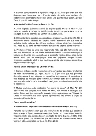 3. Esperar com paciência e vigilância (Tiago 5:7-9). Isso quer dizer que não
devemos nos desesperar se o Espírito ainda não veio, mas também não
podemos nos acomodar achando que Ele só virá quando Deus quiser… porque
Deus já quer há muito tempo.
A Ação do Espírito Santo no Tempo do Fim
A. Jesus explicou qual seria a obra do Espírito (João 14:15-18; 16:1-16). Ele
traria ao mundo a certeza da existência do pecado, e que a única porta de
salvação é a fé no sacrifício do Senhor e Salvador Jesus.
B. O Espírito Santo constrói a personalidade cristã em nós (cf. 2Co 3:17-18). O
verdadeiro crente batizado no Espírito Santo demonstra em sua vida os
atributos deste batismo. Ira, ciúmes, egoísmo, críticas, picuinhas, rivalidades,
etc., nada diz faz parte da vida do crente batizado no Espírito Santo de Deus.
C. Produz os frutos de uma vida regenerada (Gál. 5:22-25). Talvez esta seja
uma das evidências de que ainda precisamos buscar com mais dedicação o
batismo do Espírito, em especial para a pregação nestes últimos dias. Ainda
vemos muita falta de consagração entre nós (egoísmo, intrigas, ciúmes,
vinganças, crueldade, etc.), o que mostra que ainda não tomamos consciência
da gravidade da situação.
Haverá uma Contrafação da Chuva Serôdia
1. Grandes milagres serão realizados entre as “igrejas” apóstatas, produzindo
um falso reavivamento (cf. Apoc. 13:11-14). É por isso que não podemos
depositar nossa fé em milagres ou maravilhas sobrenaturais. A verdadeira fé
não depende de milagres para se firmar. E o inimigo sabe disso, por isso ele
tem operado tanta “cura” e “maravilhas” nas igrejas apostatadas da verdadeira
fé apostólica.
2. Muitos prodígios serão realizados “em nome de Jesus” (cf. Mat. 7:21-23).
Esta é uma das porções mais tristes da Bíblia, pois mostra a decepção que
muitos falsos crentes enfrentarão quando forem confrontados no Tribunal de
Cristo, e verificarem que suas igrejas apostatadas não tinham a unção do
verdadeiro Espírito Santo.
Como Identificar o Erro?
A. O verdadeiro Espírito é concedido aos que obedecem (cf. At 5:32)
Portanto, não podemos crer que uma comunidade de crentes que escolhem
desobedecer a Deus, menosprezando Sua Santa Lei, como temos visto tão
freqüentemente, seja agraciada com a dotação do Santo Espírito. A Bíblia é tão
dura neste ponto que adverte de que até mesmo as orações destes falsos
“crentes” são abominadas por Deus (cf. Prov. 28:9).
 