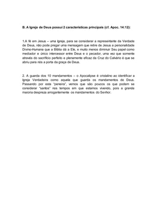 B. A Igreja de Deus possui 2 características principais (cf. Apoc. 14:12):
1.A fé em Jesus – uma Igreja, para se considerar a representante da Verdade
de Deus, não pode pregar uma mensagem que retire de Jesus a personalidade
Divino-Humana que a Bíblia dá a Ele, e muito menos diminuir Seu papel como
mediador e único intercessor entre Deus e o pecador, uma vez que somente
através do sacrifício perfeito e plenamente eficaz da Cruz do Calvário é que se
abriu para nós a porta da graça de Deus.
2. A guarda dos 10 mandamentos – o Apocalipse é cristalino ao identificar a
Igreja Verdadeira como aquela que guarda os mandamentos de Deus.
Passando por esta “peneira”, vemos que são poucos os que podem se
considerar “santos” nos tempos em que estamos vivendo, pois a grande
maioria despreza arrogantemente os mandamentos do Senhor.
 