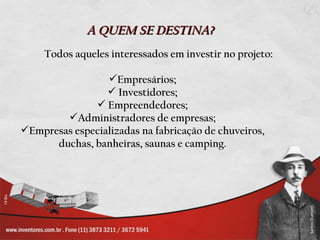 A QUEM SE DESTINA?
     Todos aqueles interessados em investir no projeto:

                 Empresários;
                  Investidores;
               Empreendedores;
        Administradores de empresas;
Empresas especializadas na fabricação de chuveiros,
      duchas, banheiras, saunas e camping.
 