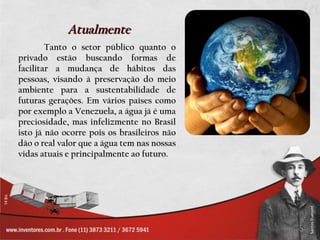 Atualmente
        Tanto o setor público quanto o
privado estão buscando formas de
facilitar a mudança de hábitos das
pessoas, visando à preservação do meio
ambiente para a sustentabilidade de
futuras gerações. Em vários países como
por exemplo a Venezuela, a água já é uma
preciosidade, mas infelizmente no Brasil
isto já não ocorre pois os brasileiros não
dão o real valor que a água tem nas nossas
vidas atuais e principalmente ao futuro.
 